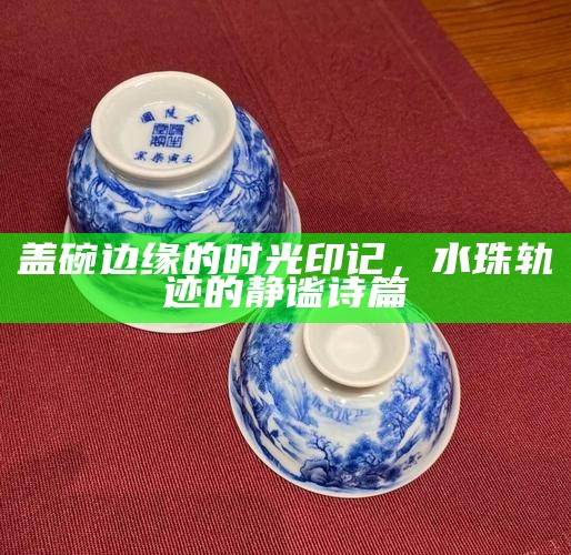 盖碗边缘的时光印记，水珠轨迹的静谧诗篇